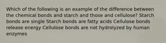 Which of the following is an example of the difference between the chemical bonds and starch and those and cellulose? Starch bonds are single Starch bonds are fatty acids Cellulose bonds release energy Cellulose bonds are not hydrolyzed by human enzymes