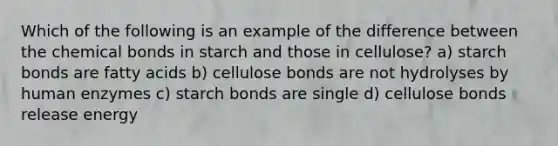 Which of the following is an example of the difference between the chemical bonds in starch and those in cellulose? a) starch bonds are fatty acids b) cellulose bonds are not hydrolyses by human enzymes c) starch bonds are single d) cellulose bonds release energy