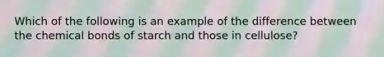 Which of the following is an example of the difference between the chemical bonds of starch and those in cellulose?