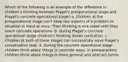 Which of the following is an example of the difference in children's thinking between Piaget's preoperational stage and Piaget's concrete operational stage? a. Children at the preoperational stage can't keep two aspects of a problem or situation in mind at once. Their thinking is one sided until they reach concrete operations. b. During Piaget's concrete operational stage children's thinking shows centration. c. Children at both of these stages can successfully solve Piaget's conservation task. d. During the concrete operational stage children think about things in concrete ways. In preoperations children think about things in more general and abstract terms.