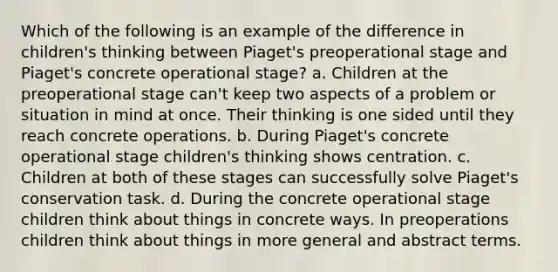 Which of the following is an example of the difference in children's thinking between Piaget's preoperational stage and Piaget's concrete operational stage? a. Children at the preoperational stage can't keep two aspects of a problem or situation in mind at once. Their thinking is one sided until they reach concrete operations. b. During Piaget's concrete operational stage children's thinking shows centration. c. Children at both of these stages can successfully solve Piaget's conservation task. d. During the concrete operational stage children think about things in concrete ways. In preoperations children think about things in more general and abstract terms.