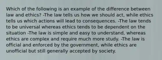 Which of the following is an example of the difference between law and ethics? -The law tells us how we should act, while ethics tells us which actions will lead to consequences. -The law tends to be universal whereas ethics tends to be dependent on the situation -The law is simple and easy to understand, whereas ethics are complex and require much more study. -The law is official and enforced by the government, while ethics are unofficial but still generally accepted by society.