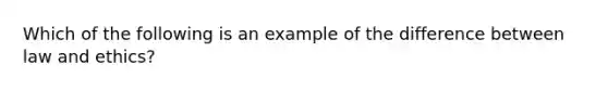 Which of the following is an example of the difference between law and ethics?