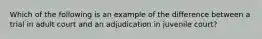 Which of the following is an example of the difference between a trial in adult court and an adjudication in juvenile court?