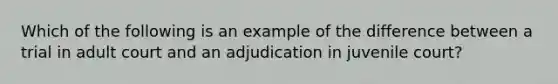 Which of the following is an example of the difference between a trial in adult court and an adjudication in juvenile court?