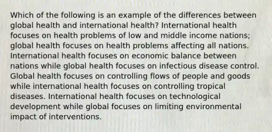 Which of the following is an example of the differences between global health and international health? International health focuses on health problems of low and middle income nations; global health focuses on health problems affecting all nations. International health focuses on economic balance between nations while global health focuses on infectious disease control. Global health focuses on controlling flows of people and goods while international health focuses on controlling tropical diseases. International health focuses on technological development while global focuses on limiting environmental impact of interventions.