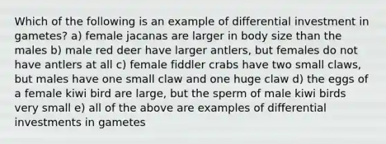 Which of the following is an example of differential investment in gametes? a) female jacanas are larger in body size than the males b) male red deer have larger antlers, but females do not have antlers at all c) female fiddler crabs have two small claws, but males have one small claw and one huge claw d) the eggs of a female kiwi bird are large, but the sperm of male kiwi birds very small e) all of the above are examples of differential investments in gametes