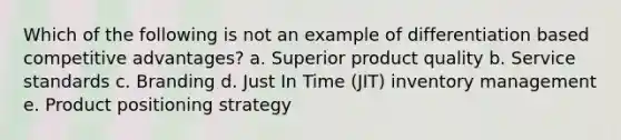 Which of the following is not an example of differentiation based competitive advantages? a. Superior product quality b. Service standards c. Branding d. Just In Time (JIT) inventory management e. Product positioning strategy