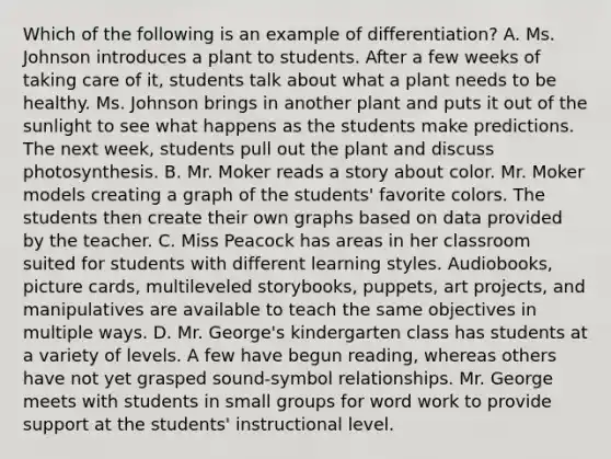 Which of the following is an example of differentiation? A. Ms. Johnson introduces a plant to students. After a few weeks of taking care of it, students talk about what a plant needs to be healthy. Ms. Johnson brings in another plant and puts it out of the sunlight to see what happens as the students make predictions. The next week, students pull out the plant and discuss photosynthesis. B. Mr. Moker reads a story about color. Mr. Moker models creating a graph of the students' favorite colors. The students then create their own graphs based on data provided by the teacher. C. Miss Peacock has areas in her classroom suited for students with different learning styles. Audiobooks, picture cards, multileveled storybooks, puppets, art projects, and manipulatives are available to teach the same objectives in multiple ways. D. Mr. George's kindergarten class has students at a variety of levels. A few have begun reading, whereas others have not yet grasped sound-symbol relationships. Mr. George meets with students in small groups for word work to provide support at the students' instructional level.