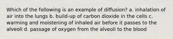 Which of the following is an example of diffusion? a. inhalation of air into the lungs b. build-up of carbon dioxide in the cells c. warming and moistening of inhaled air before it passes to the alveoli d. passage of oxygen from the alveoli to the blood