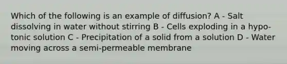 Which of the following is an example of diffusion? A - Salt dissolving in water without stirring B - Cells exploding in a hypo-tonic solution C - Precipitation of a solid from a solution D - Water moving across a semi-permeable membrane