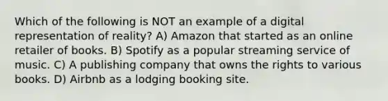 Which of the following is NOT an example of a digital representation of reality? A) Amazon that started as an online retailer of books. B) Spotify as a popular streaming service of music. C) A publishing company that owns the rights to various books. D) Airbnb as a lodging booking site.