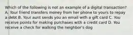 Which of the following is not an example of a digital transaction? A. Your friend transfers money from her phone to yours to repay a debt B. Your aunt sends you an email with a gift card C. You receive points for making purchases with a credit card D. You receive a check for walking the neighbor's dog