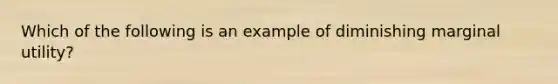 ​Which of the following is an example of diminishing marginal utility?