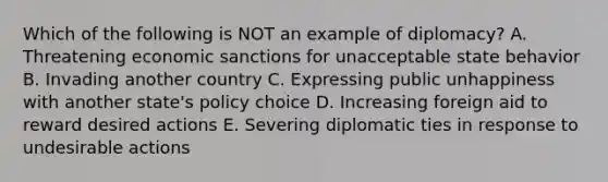 Which of the following is NOT an example of diplomacy? A. Threatening economic sanctions for unacceptable state behavior B. Invading another country C. Expressing public unhappiness with another state's policy choice D. Increasing foreign aid to reward desired actions E. Severing diplomatic ties in response to undesirable actions