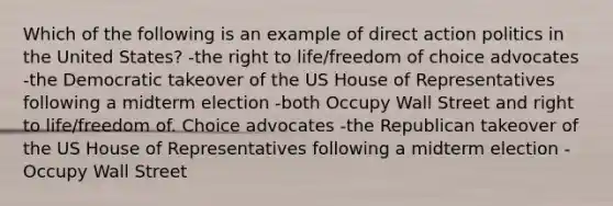 Which of the following is an example of direct action politics in the United States? -the right to life/freedom of choice advocates -the Democratic takeover of the US House of Representatives following a midterm election -both Occupy Wall Street and right to life/freedom of. Choice advocates -the Republican takeover of the US House of Representatives following a midterm election -Occupy Wall Street