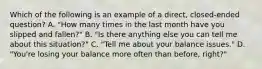 Which of the following is an example of a direct, closed-ended question? A. "How many times in the last month have you slipped and fallen?" B. "Is there anything else you can tell me about this situation?" C. "Tell me about your balance issues." D. "You're losing your balance more often than before, right?"