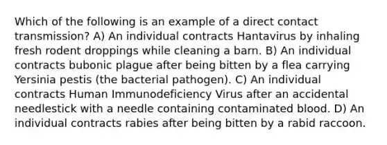 Which of the following is an example of a direct contact transmission? A) An individual contracts Hantavirus by inhaling fresh rodent droppings while cleaning a barn. B) An individual contracts bubonic plague after being bitten by a flea carrying Yersinia pestis (the bacterial pathogen). C) An individual contracts Human Immunodeficiency Virus after an accidental needlestick with a needle containing contaminated blood. D) An individual contracts rabies after being bitten by a rabid raccoon.