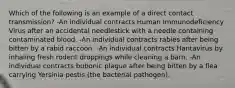 Which of the following is an example of a direct contact transmission? -An individual contracts Human Immunodeficiency Virus after an accidental needlestick with a needle containing contaminated blood. -An individual contracts rabies after being bitten by a rabid raccoon. -An individual contracts Hantavirus by inhaling fresh rodent droppings while cleaning a barn. -An individual contracts bubonic plague after being bitten by a flea carrying Yersinia pestis (the bacterial pathogen).