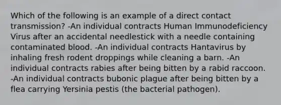 Which of the following is an example of a direct contact transmission? -An individual contracts Human Immunodeficiency Virus after an accidental needlestick with a needle containing contaminated blood. -An individual contracts Hantavirus by inhaling fresh rodent droppings while cleaning a barn. -An individual contracts rabies after being bitten by a rabid raccoon. -An individual contracts bubonic plague after being bitten by a flea carrying Yersinia pestis (the bacterial pathogen).