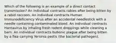 Which of the following is an example of a direct contact transmission? An individual contracts rabies after being bitten by a rabid raccoon. An individual contracts Human Immunodeficiency Virus after an accidental needlestick with a needle containing contaminated blood. An individual contracts Hantavirus by inhaling fresh rodent droppings while cleaning a barn. An individual contracts bubonic plague after being bitten by a flea carrying Yersinia pestis (the bacterial pathogen).