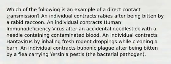 Which of the following is an example of a direct contact transmission? An individual contracts rabies after being bitten by a rabid raccoon. An individual contracts Human Immunodeficiency Virus after an accidental needlestick with a needle containing contaminated blood. An individual contracts Hantavirus by inhaling fresh rodent droppings while cleaning a barn. An individual contracts bubonic plague after being bitten by a flea carrying Yersinia pestis (the bacterial pathogen).