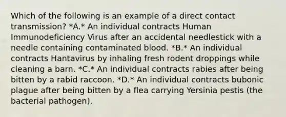 Which of the following is an example of a direct contact transmission? *A.* An individual contracts Human Immunodeficiency Virus after an accidental needlestick with a needle containing contaminated blood. *B.* An individual contracts Hantavirus by inhaling fresh rodent droppings while cleaning a barn. *C.* An individual contracts rabies after being bitten by a rabid raccoon. *D.* An individual contracts bubonic plague after being bitten by a flea carrying Yersinia pestis (the bacterial pathogen).