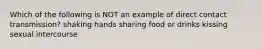 Which of the following is NOT an example of direct contact transmission? shaking hands sharing food or drinks kissing sexual intercourse