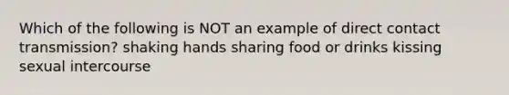 Which of the following is NOT an example of direct contact transmission? shaking hands sharing food or drinks kissing sexual intercourse