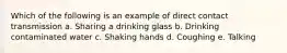 Which of the following is an example of direct contact transmission a. Sharing a drinking glass b. Drinking contaminated water c. Shaking hands d. Coughing e. Talking