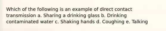 Which of the following is an example of direct contact transmission a. Sharing a drinking glass b. Drinking contaminated water c. Shaking hands d. Coughing e. Talking