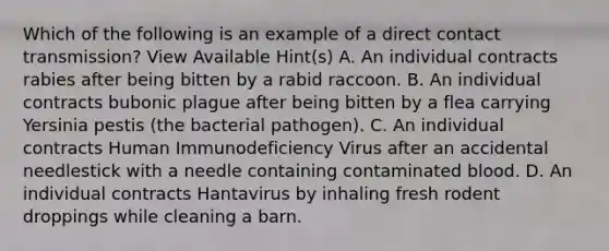 Which of the following is an example of a direct contact transmission? View Available Hint(s) A. An individual contracts rabies after being bitten by a rabid raccoon. B. An individual contracts bubonic plague after being bitten by a flea carrying Yersinia pestis (the bacterial pathogen). C. An individual contracts Human Immunodeficiency Virus after an accidental needlestick with a needle containing contaminated blood. D. An individual contracts Hantavirus by inhaling fresh rodent droppings while cleaning a barn.