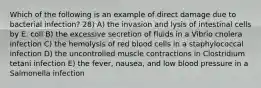 Which of the following is an example of direct damage due to bacterial infection? 28) A) the invasion and lysis of intestinal cells by E. coli B) the excessive secretion of fluids in a Vibrio cholera infection C) the hemolysis of red blood cells in a staphylococcal infection D) the uncontrolled muscle contractions in Clostridium tetani infection E) the fever, nausea, and low blood pressure in a Salmonella infection