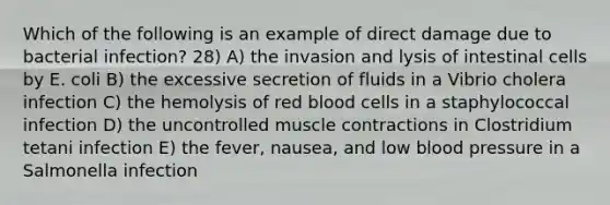 Which of the following is an example of direct damage due to bacterial infection? 28) A) the invasion and lysis of intestinal cells by E. coli B) the excessive secretion of fluids in a Vibrio cholera infection C) the hemolysis of red blood cells in a staphylococcal infection D) the uncontrolled muscle contractions in Clostridium tetani infection E) the fever, nausea, and low blood pressure in a Salmonella infection