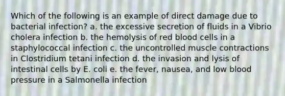 Which of the following is an example of direct damage due to bacterial infection? a. the excessive secretion of fluids in a Vibrio cholera infection b. the hemolysis of red blood cells in a staphylococcal infection c. the uncontrolled muscle contractions in Clostridium tetani infection d. the invasion and lysis of intestinal cells by E. coli e. the fever, nausea, and low blood pressure in a Salmonella infection