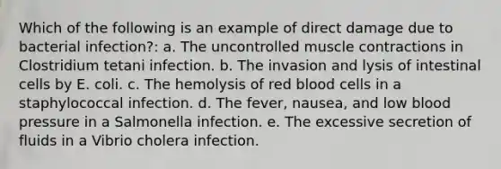 Which of the following is an example of direct damage due to bacterial infection?: a. The uncontrolled muscle contractions in Clostridium tetani infection. b. The invasion and lysis of intestinal cells by E. coli. c. The hemolysis of red blood cells in a staphylococcal infection. d. The fever, nausea, and low blood pressure in a Salmonella infection. e. The excessive secretion of fluids in a Vibrio cholera infection.