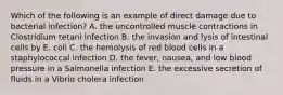 Which of the following is an example of direct damage due to bacterial infection? A. the uncontrolled muscle contractions in Clostridium tetani infection B. the invasion and lysis of intestinal cells by E. coli C. the hemolysis of red blood cells in a staphylococcal infection D. the fever, nausea, and low blood pressure in a Salmonella infection E. the excessive secretion of fluids in a Vibrio cholera infection