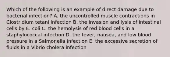 Which of the following is an example of direct damage due to bacterial infection? A. the uncontrolled muscle contractions in Clostridium tetani infection B. the invasion and lysis of intestinal cells by E. coli C. the hemolysis of red blood cells in a staphylococcal infection D. the fever, nausea, and low blood pressure in a Salmonella infection E. the excessive secretion of fluids in a Vibrio cholera infection