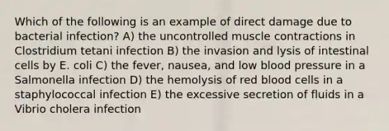 Which of the following is an example of direct damage due to bacterial infection? A) the uncontrolled muscle contractions in Clostridium tetani infection B) the invasion and lysis of intestinal cells by E. coli C) the fever, nausea, and low blood pressure in a Salmonella infection D) the hemolysis of red blood cells in a staphylococcal infection E) the excessive secretion of fluids in a Vibrio cholera infection