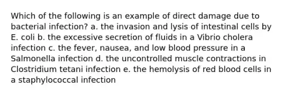 Which of the following is an example of direct damage due to bacterial infection? a. the invasion and lysis of intestinal cells by E. coli b. the excessive secretion of fluids in a Vibrio cholera infection c. the fever, nausea, and low blood pressure in a Salmonella infection d. the uncontrolled muscle contractions in Clostridium tetani infection e. the hemolysis of red blood cells in a staphylococcal infection