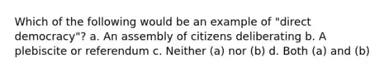 Which of the following would be an example of "direct democracy"? a. An assembly of citizens deliberating b. A plebiscite or referendum c. Neither (a) nor (b) d. Both (a) and (b)