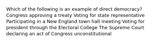 Which of the following is an example of direct democracy? Congress approving a treaty Voting for state representative Participating in a New England town hall meeting Voting for president through the Electoral College The Supreme Court declaring an act of Congress unconstitutional