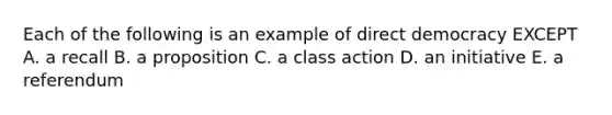 Each of the following is an example of direct democracy EXCEPT A. a recall B. a proposition C. a class action D. an initiative E. a referendum