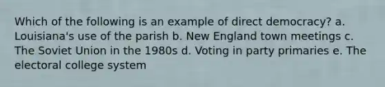 Which of the following is an example of direct democracy? a. Louisiana's use of the parish b. New England town meetings c. The Soviet Union in the 1980s d. Voting in party primaries e. The electoral college system