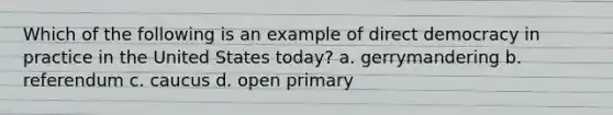 Which of the following is an example of <a href='https://www.questionai.com/knowledge/kFtcIIOV7d-direct-democracy' class='anchor-knowledge'>direct democracy</a> in practice in the United States today? a. gerrymandering b. referendum c. caucus d. open primary