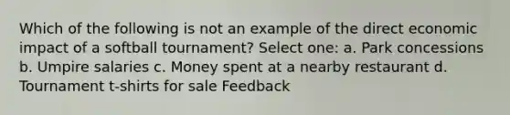 Which of the following is not an example of the direct economic impact of a softball tournament? Select one: a. Park concessions b. Umpire salaries c. Money spent at a nearby restaurant d. Tournament t-shirts for sale Feedback