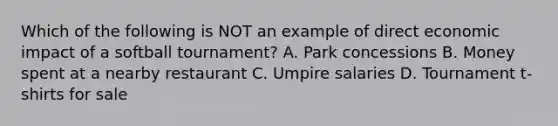 Which of the following is NOT an example of direct economic impact of a softball tournament? A. Park concessions B. Money spent at a nearby restaurant C. Umpire salaries D. Tournament t-shirts for sale