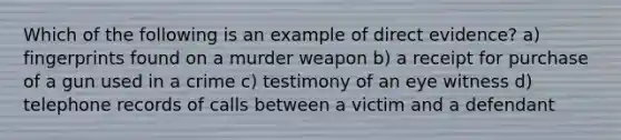 Which of the following is an example of direct evidence? a) fingerprints found on a murder weapon b) a receipt for purchase of a gun used in a crime c) testimony of an eye witness d) telephone records of calls between a victim and a defendant