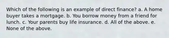 Which of the following is an example of direct finance? a. A home buyer takes a mortgage. b. You borrow money from a friend for lunch. c. Your parents buy life insurance. d. All of the above. e. None of the above.