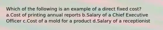 Which of the following is an example of a direct fixed cost? a.Cost of printing annual reports b.Salary of a Chief Executive Officer c.Cost of a mold for a product d.Salary of a receptionist